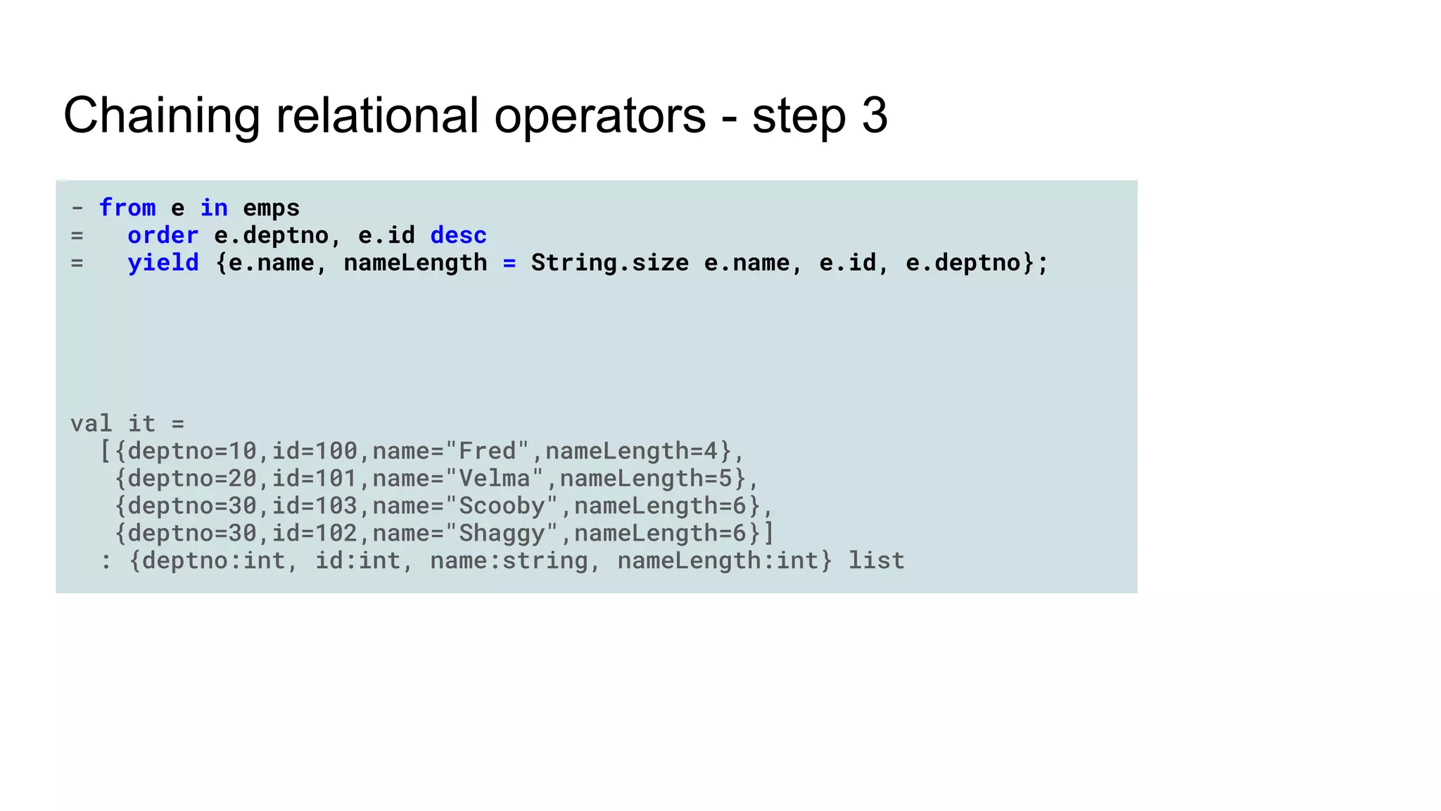 Chaining relational operators - step 3
- from e in emps
= order e.deptno, e.id desc
= yield {e.name, nameLength = String.size e.name, e.id, e.deptno};
val it =
[{deptno=10,id=100,name="Fred",nameLength=4},
{deptno=20,id=101,name="Velma",nameLength=5},
{deptno=30,id=103,name="Scooby",nameLength=6},
{deptno=30,id=102,name="Shaggy",nameLength=6}]
: {deptno:int, id:int, name:string, nameLength:int} list
 