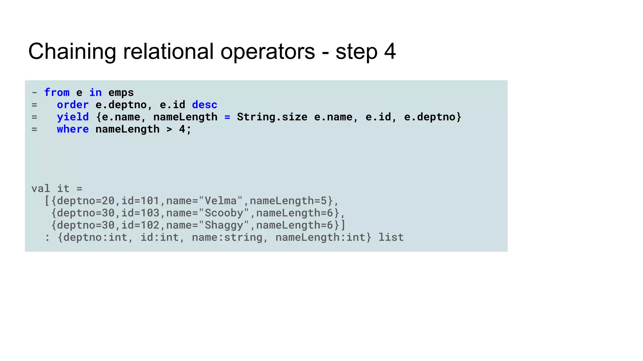 Chaining relational operators - step 4
- from e in emps
= order e.deptno, e.id desc
= yield {e.name, nameLength = String.size e.name, e.id, e.deptno}
= where nameLength > 4;
val it =
[{deptno=20,id=101,name="Velma",nameLength=5},
{deptno=30,id=103,name="Scooby",nameLength=6},
{deptno=30,id=102,name="Shaggy",nameLength=6}]
: {deptno:int, id:int, name:string, nameLength:int} list
 