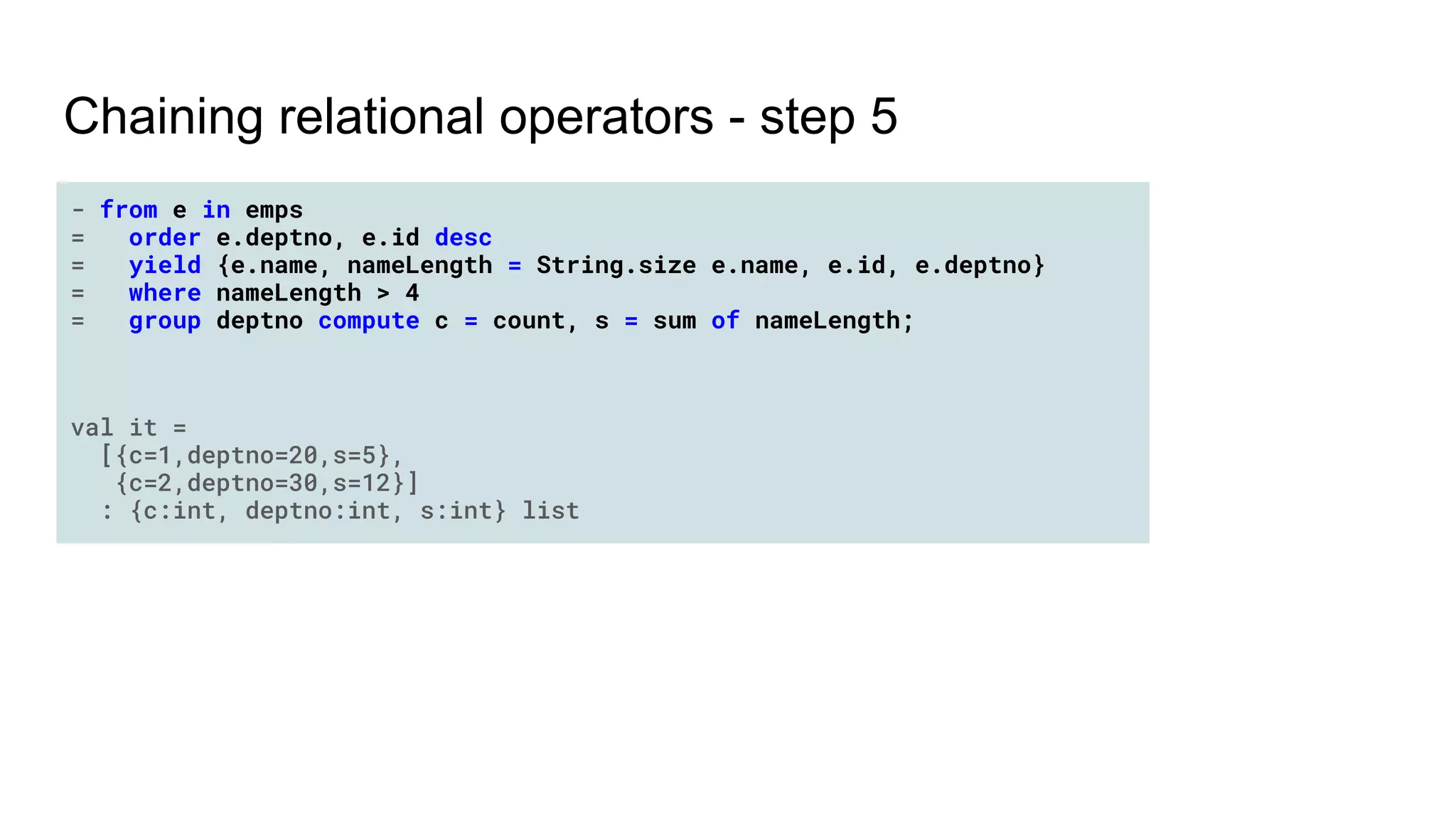 Chaining relational operators - step 5
- from e in emps
= order e.deptno, e.id desc
= yield {e.name, nameLength = String.size e.name, e.id, e.deptno}
= where nameLength > 4
= group deptno compute c = count, s = sum of nameLength;
val it =
[{c=1,deptno=20,s=5},
{c=2,deptno=30,s=12}]
: {c:int, deptno:int, s:int} list
 