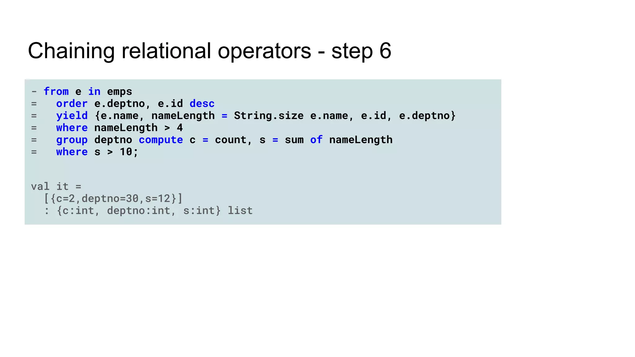 Chaining relational operators - step 6
- from e in emps
= order e.deptno, e.id desc
= yield {e.name, nameLength = String.size e.name, e.id, e.deptno}
= where nameLength > 4
= group deptno compute c = count, s = sum of nameLength
= where s > 10;
val it =
[{c=2,deptno=30,s=12}]
: {c:int, deptno:int, s:int} list
 