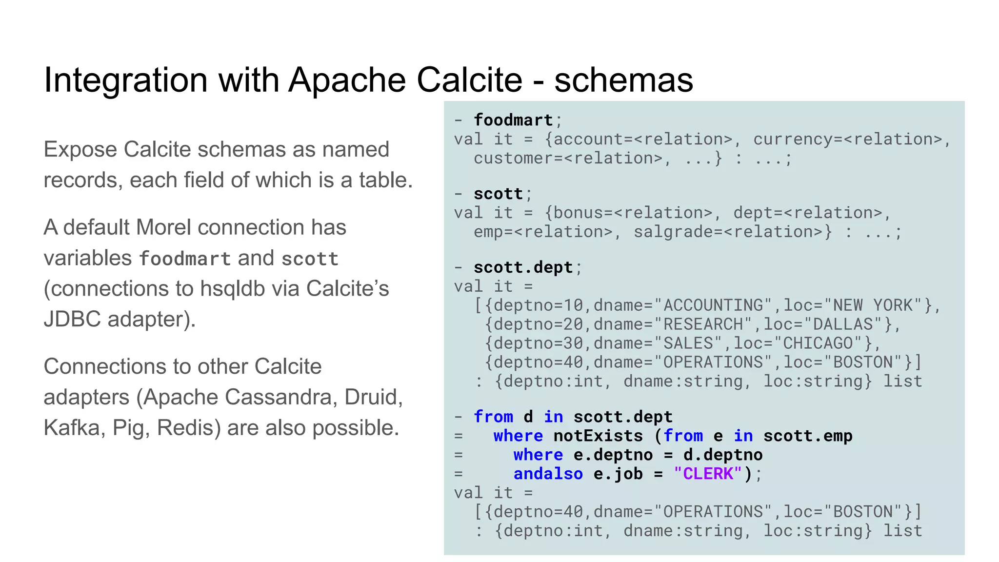Integration with Apache Calcite - schemas
Expose Calcite schemas as named
records, each field of which is a table.
A default Morel connection has
variables foodmart and scott
(connections to hsqldb via Calcite’s
JDBC adapter).
Connections to other Calcite
adapters (Apache Cassandra, Druid,
Kafka, Pig, Redis) are also possible.
- foodmart;
val it = {account=<relation>, currency=<relation>,
customer=<relation>, ...} : ...;
- scott;
val it = {bonus=<relation>, dept=<relation>,
emp=<relation>, salgrade=<relation>} : ...;
- scott.dept;
val it =
[{deptno=10,dname="ACCOUNTING",loc="NEW YORK"},
{deptno=20,dname="RESEARCH",loc="DALLAS"},
{deptno=30,dname="SALES",loc="CHICAGO"},
{deptno=40,dname="OPERATIONS",loc="BOSTON"}]
: {deptno:int, dname:string, loc:string} list
- from d in scott.dept
= where notExists (from e in scott.emp
= where e.deptno = d.deptno
= andalso e.job = "CLERK");
val it =
[{deptno=40,dname="OPERATIONS",loc="BOSTON"}]
: {deptno:int, dname:string, loc:string} list
 