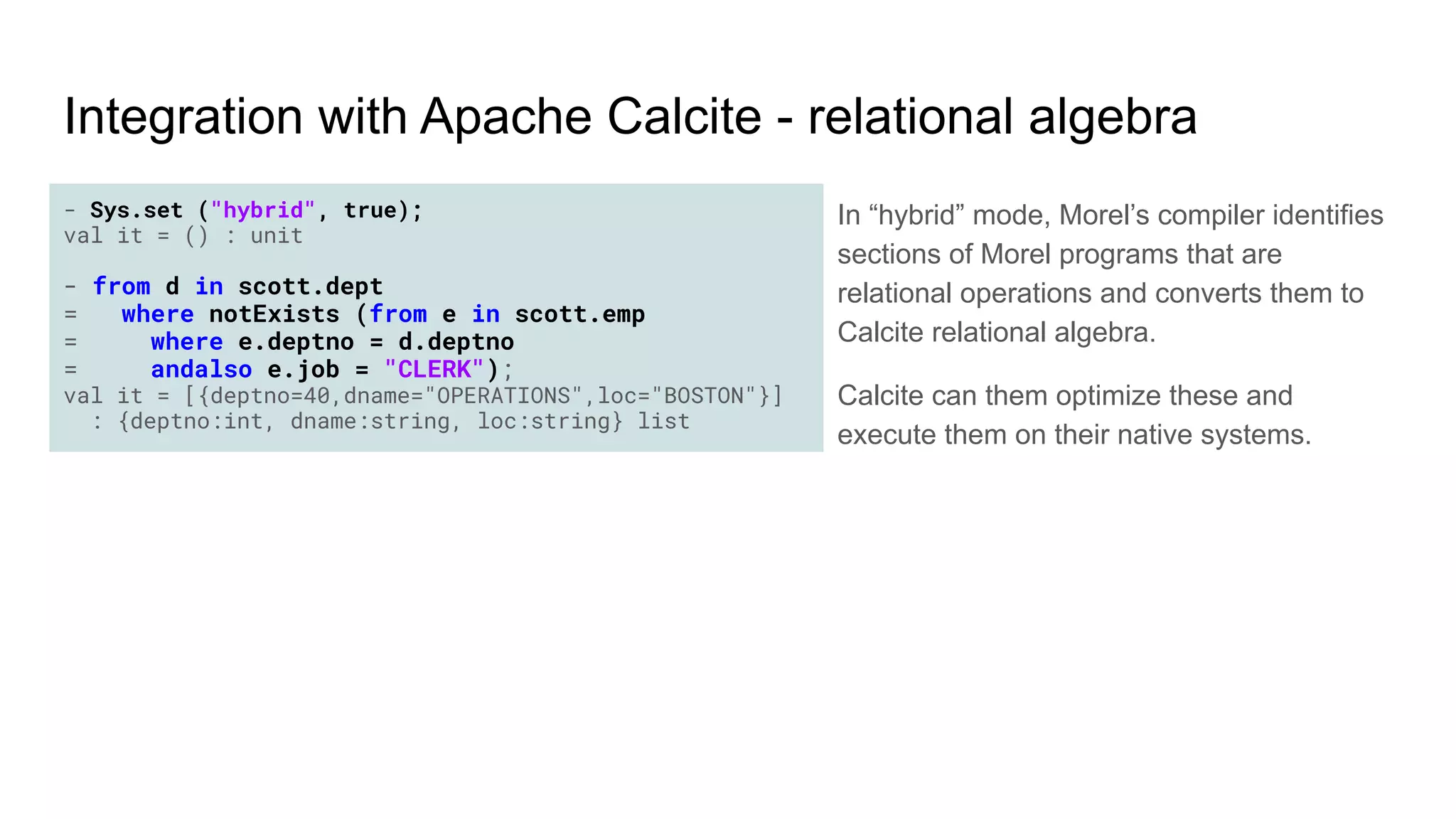 - Sys.set ("hybrid", true);
val it = () : unit
- from d in scott.dept
= where notExists (from e in scott.emp
= where e.deptno = d.deptno
= andalso e.job = "CLERK");
val it = [{deptno=40,dname="OPERATIONS",loc="BOSTON"}]
: {deptno:int, dname:string, loc:string} list
Integration with Apache Calcite - relational algebra
In “hybrid” mode, Morel’s compiler identifies
sections of Morel programs that are
relational operations and converts them to
Calcite relational algebra.
Calcite can them optimize these and
execute them on their native systems.
 
