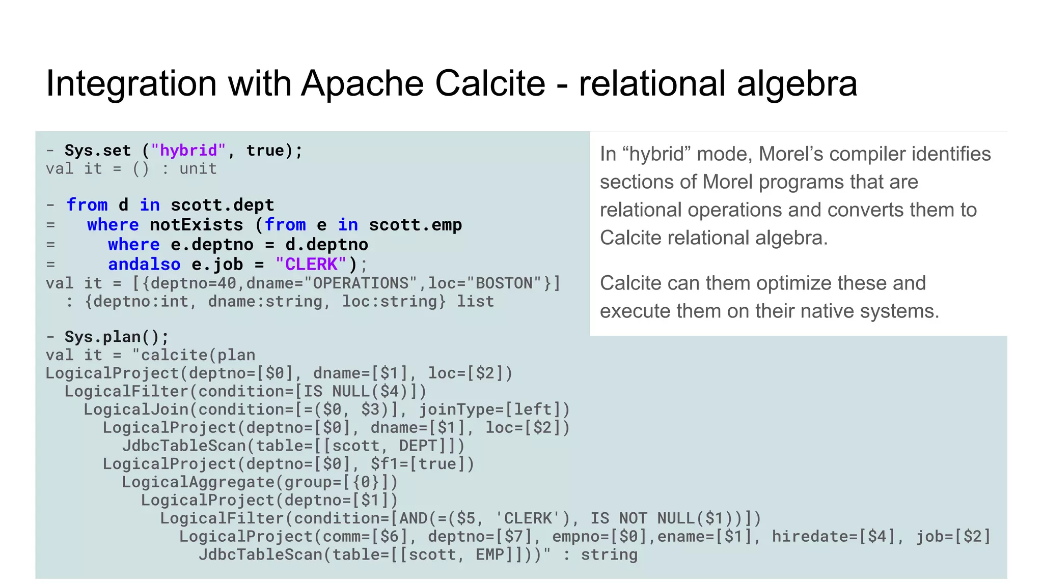 - Sys.set ("hybrid", true);
val it = () : unit
- from d in scott.dept
= where notExists (from e in scott.emp
= where e.deptno = d.deptno
= andalso e.job = "CLERK");
val it = [{deptno=40,dname="OPERATIONS",loc="BOSTON"}]
: {deptno:int, dname:string, loc:string} list
- Sys.plan();
val it = "calcite(plan
LogicalProject(deptno=[$0], dname=[$1], loc=[$2])
LogicalFilter(condition=[IS NULL($4)])
LogicalJoin(condition=[=($0, $3)], joinType=[left])
LogicalProject(deptno=[$0], dname=[$1], loc=[$2])
JdbcTableScan(table=[[scott, DEPT]])
LogicalProject(deptno=[$0], $f1=[true])
LogicalAggregate(group=[{0}])
LogicalProject(deptno=[$1])
LogicalFilter(condition=[AND(=($5, 'CLERK'), IS NOT NULL($1))])
LogicalProject(comm=[$6], deptno=[$7], empno=[$0],ename=[$1], hiredate=[$4], job=[$2]
JdbcTableScan(table=[[scott, EMP]]))" : string
Integration with Apache Calcite - relational algebra
In “hybrid” mode, Morel’s compiler identifies
sections of Morel programs that are
relational operations and converts them to
Calcite relational algebra.
Calcite can them optimize these and
execute them on their native systems.
 