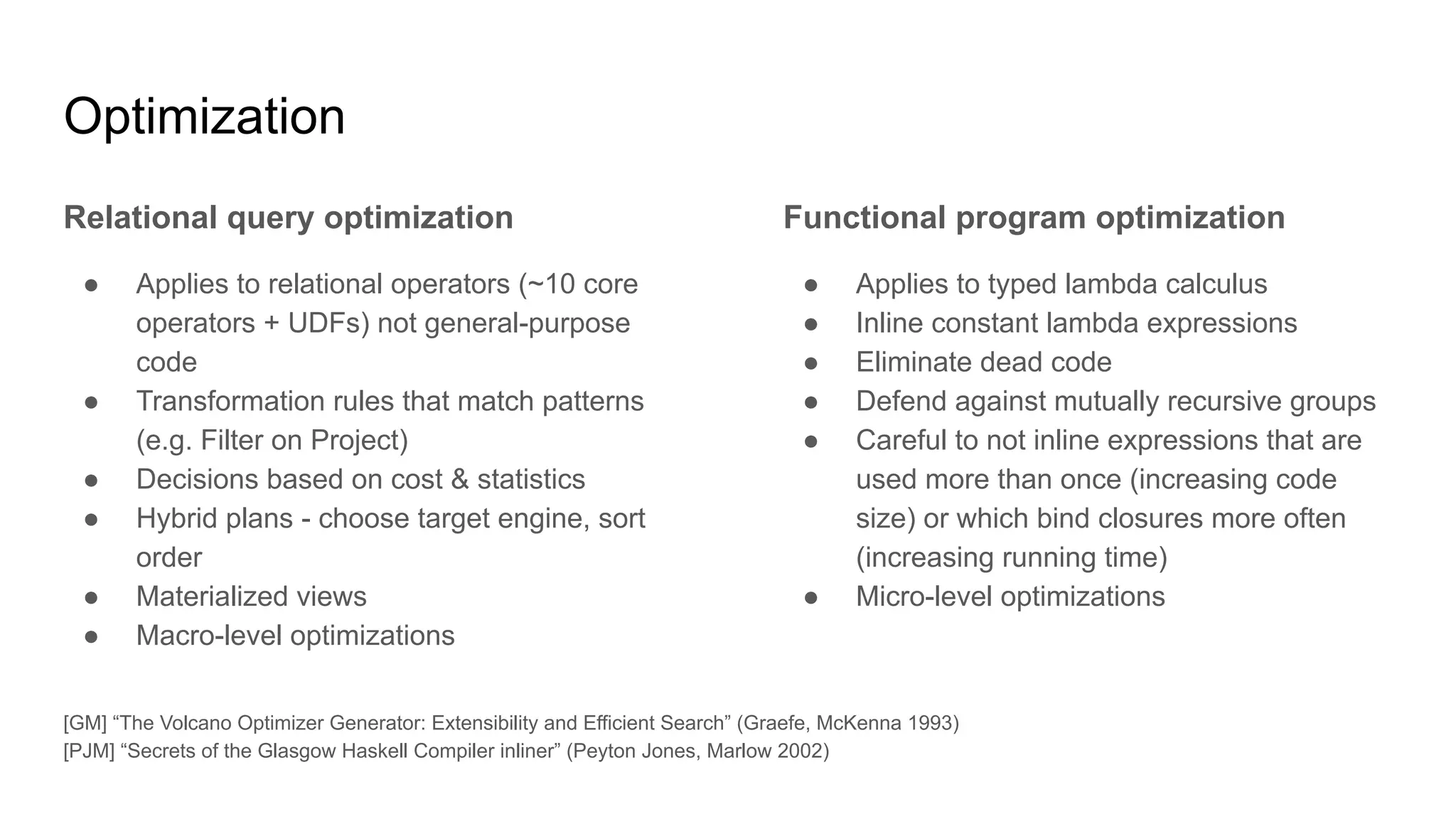 Optimization
Relational query optimization
● Applies to relational operators (~10 core
operators + UDFs) not general-purpose
code
● Transformation rules that match patterns
(e.g. Filter on Project)
● Decisions based on cost & statistics
● Hybrid plans - choose target engine, sort
order
● Materialized views
● Macro-level optimizations
Functional program optimization
● Applies to typed lambda calculus
● Inline constant lambda expressions
● Eliminate dead code
● Defend against mutually recursive groups
● Careful to not inline expressions that are
used more than once (increasing code
size) or which bind closures more often
(increasing running time)
● Micro-level optimizations
[GM] “The Volcano Optimizer Generator: Extensibility and Efficient Search” (Graefe, McKenna 1993)
[PJM] “Secrets of the Glasgow Haskell Compiler inliner” (Peyton Jones, Marlow 2002)
 