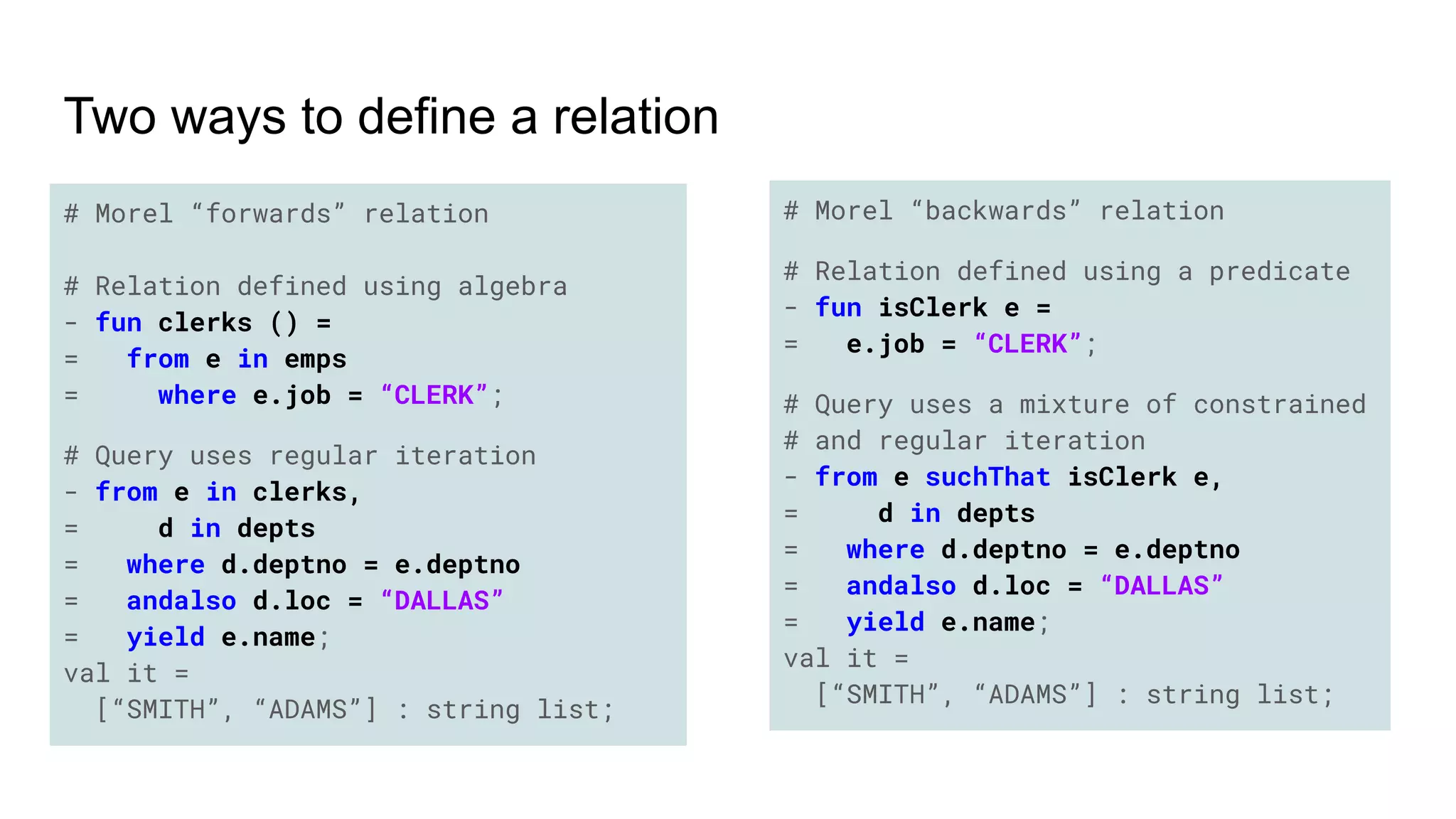 # Morel “forwards” relation
# Relation defined using algebra
- fun clerks () =
= from e in emps
= where e.job = “CLERK”;
# Query uses regular iteration
- from e in clerks,
= d in depts
= where d.deptno = e.deptno
= andalso d.loc = “DALLAS”
= yield e.name;
val it =
[“SMITH”, “ADAMS”] : string list;
# Morel “backwards” relation
# Relation defined using a predicate
- fun isClerk e =
= e.job = “CLERK”;
# Query uses a mixture of constrained
# and regular iteration
- from e suchThat isClerk e,
= d in depts
= where d.deptno = e.deptno
= andalso d.loc = “DALLAS”
= yield e.name;
val it =
[“SMITH”, “ADAMS”] : string list;
Two ways to define a relation
 