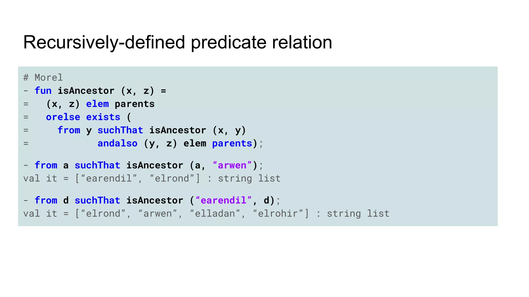 # Morel
- fun isAncestor (x, z) =
= (x, z) elem parents
= orelse exists (
= from y suchThat isAncestor (x, y)
= andalso (y, z) elem parents);
- from a suchThat isAncestor (a, “arwen”);
val it = [“earendil”, “elrond”] : string list
- from d suchThat isAncestor (“earendil”, d);
val it = [“elrond”, “arwen”, “elladan”, “elrohir”] : string list
Recursively-defined predicate relation
 