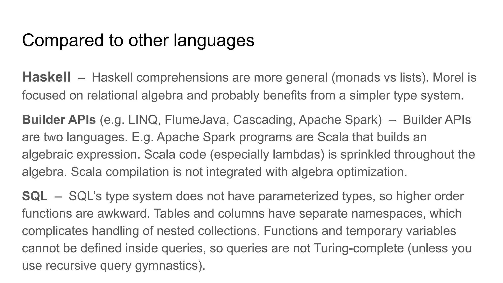 Compared to other languages
Haskell – Haskell comprehensions are more general (monads vs lists). Morel is
focused on relational algebra and probably benefits from a simpler type system.
Builder APIs (e.g. LINQ, FlumeJava, Cascading, Apache Spark) – Builder APIs
are two languages. E.g. Apache Spark programs are Scala that builds an
algebraic expression. Scala code (especially lambdas) is sprinkled throughout the
algebra. Scala compilation is not integrated with algebra optimization.
SQL – SQL’s type system does not have parameterized types, so higher order
functions are awkward. Tables and columns have separate namespaces, which
complicates handling of nested collections. Functions and temporary variables
cannot be defined inside queries, so queries are not Turing-complete (unless you
use recursive query gymnastics).
 