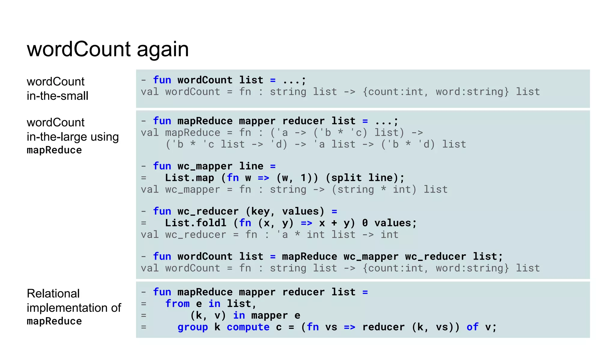 wordCount again
wordCount
in-the-small
- fun wordCount list = ...;
val wordCount = fn : string list -> {count:int, word:string} list
wordCount
in-the-large using
mapReduce
- fun mapReduce mapper reducer list = ...;
val mapReduce = fn : ('a -> ('b * 'c) list) ->
('b * 'c list -> 'd) -> 'a list -> ('b * 'd) list
- fun wc_mapper line =
= List.map (fn w => (w, 1)) (split line);
val wc_mapper = fn : string -> (string * int) list
- fun wc_reducer (key, values) =
= List.foldl (fn (x, y) => x + y) 0 values;
val wc_reducer = fn : 'a * int list -> int
- fun wordCount list = mapReduce wc_mapper wc_reducer list;
val wordCount = fn : string list -> {count:int, word:string} list
Relational
implementation of
mapReduce
- fun mapReduce mapper reducer list =
= from e in list,
= (k, v) in mapper e
= group k compute c = (fn vs => reducer (k, vs)) of v;
 