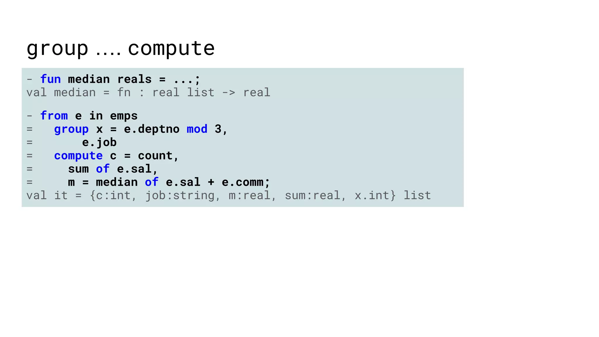 group …. compute
- fun median reals = ...;
val median = fn : real list -> real
- from e in emps
= group x = e.deptno mod 3,
= e.job
= compute c = count,
= sum of e.sal,
= m = median of e.sal + e.comm;
val it = {c:int, job:string, m:real, sum:real, x.int} list
 