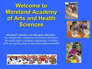 Welcome to Moreland Academy of Arts and Health Sciences Moreland’s mission is to help  each  child learn.   We will provide a nurturing environment that honors the whole child  by building relationships, enriching skills and   guiding  them to reach their highest potential. 