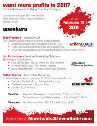 want more profits in 2011?
Start with More Leads Using Four Key Strategies.

Learn the Keys to Targeted SEO, Impacting Social
Media, Systematic Referral Programs and Powerful                              Join us
Strategic Alliances                                                        February 10

speakers                                                                          2011

Todd Frankford – ActionCOACH
Grew Central PA business to top 2% of 20,000 national competitors
     • Build Strategic Alliances that bring qualified prospects to you
     • Create Systematic Referral Programs that do the selling for you
     • Bonus: Stop wasting leads and win more clients with lessons from our mystery shopper

Jim Richardson – Quadrant Marketing Solutions
SEO Consultant, National Speaker
     • Local SEO Fast Start - Turn your website into a Lead Generator
     • Online Conversion Tactics - From Browser…to Buyer
     • Bonus: Mobile Marketing - The Future of Online Lead Generation

Nathan Smoyer – Chatterbox Marketing
Social Media Specialist, founded nonprofit at 16 that is #1 in the nation of its kind
      • That's What She Said - Get your following to talk about you
      • The cheese stands alone…except on Twitter
      • It’s called "Social" for a reason

      When:              Registration, Networking and Breakfast is from 7:30 am to 8:00 am.
                         Session starts promptly at 8:00 am and goes until approximately 11:00 am

      Where:             Giant Community Center, 3301 E. Trindle Rd., Camp Hill PA




    Register today at MoreLeads4U.eventbrite.com
 