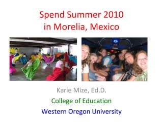 Spend Summer 2010 in Morelia, Mexico Karie Mize, Ed.D. College of Education Western Oregon University 