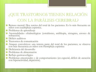 ¿QUE TRASTORNOS TIENEN RELACIÓN
CON LA PARÁLISIS CEREBRAL?
 Retraso mental: Dos tercios del total de los pacientes. Es lo más frecuente en
niños con cuadriplejía espástica.
 Problemas de aprendizaje
 Anormalidades oftalmológicas (estrabismo, ambliopía, nistagmo, errores de
refracción)
 Déficit auditivos
 Trastornos de comunicación
 Ataques convulsivos: una tercera parte del total de los pacientes; se observa
con más frecuencia en niños con Hemiplejía espástica
 Deficiencia del desarrollo
 Problemas de alimentación
 Reflujo gastroesofágico
 Problemas emocionales y de comportamiento (en especial, déficit de atención
con hiperactividad, depresión).
 