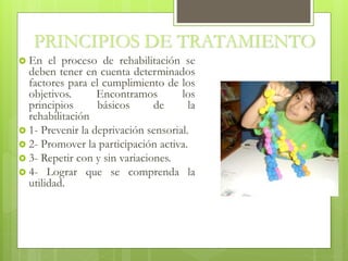 PRINCIPIOS DE TRATAMIENTO
 En el proceso de rehabilitación se
deben tener en cuenta determinados
factores para el cumplimiento de los
objetivos. Encontramos los
principios básicos de la
rehabilitación
 1- Prevenir la deprivación sensorial.
 2- Promover la participación activa.
 3- Repetir con y sin variaciones.
 4- Lograr que se comprenda la
utilidad.
 