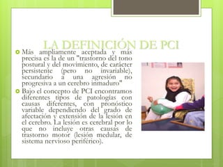 LA DEFINICIÓN DE PCI Más ampliamente aceptada y más
precisa es la de un "trastorno del tono
postural y del movimiento, de carácter
persistente (pero no invariable),
secundario a una agresión no
progresiva a un cerebro inmaduro"
 Bajo el concepto de PCI encontramos
diferentes tipos de patologías con
causas diferentes, con pronóstico
variable dependiendo del grado de
afectación y extensión de la lesión en
el cerebro. La lesión es cerebral por lo
que no incluye otras causas de
trastorno motor (lesión medular, de
sistema nervioso periférico).
 