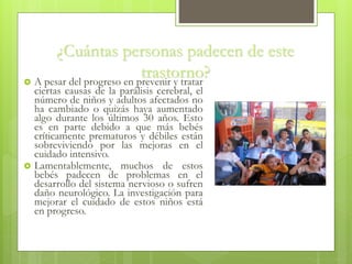 ¿Cuántas personas padecen de este
trastorno? A pesar del progreso en prevenir y tratar
ciertas causas de la parálisis cerebral, el
número de niños y adultos afectados no
ha cambiado o quizás haya aumentado
algo durante los últimos 30 años. Esto
es en parte debido a que más bebés
críticamente prematuros y débiles están
sobreviviendo por las mejoras en el
cuidado intensivo.
 Lamentablemente, muchos de estos
bebés padecen de problemas en el
desarrollo del sistema nervioso o sufren
daño neurológico. La investigación para
mejorar el cuidado de estos niños está
en progreso.
 