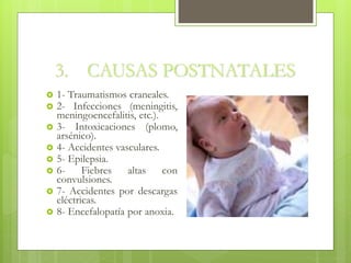 3. CAUSAS POSTNATALES
 1- Traumatismos craneales.
 2- Infecciones (meningitis,
meningoencefalitis, etc.).
 3- Intoxicaciones (plomo,
arsénico).
 4- Accidentes vasculares.
 5- Epilepsia.
 6- Fiebres altas con
convulsiones.
 7- Accidentes por descargas
eléctricas.
 8- Encefalopatía por anoxia.
 