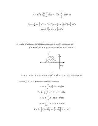 푉1 = 2 
푎 
푏 
휋 ( 
1 
2 
) ∫ 푢 
1 
2 푑푢 = 
0 
푏2 
− 
푎 
푏 
휋 [ 
3 
2 
3 
2 
푢 
] 푑푒 푏2 푎 0 
푽ퟏ = − 
풂 
풃 
휋 ∗ 
2 
3 
[√03 − √(푏2)3] = − 
풂 
풃 
휋 ∗ 
2 
3 
[−푏3] = 
2 
3 
푎 푏2휋 
푽푻 = ퟐ [ 
ퟐ 
ퟑ 
푎 푏2휋] = 
4 
3 
푎 푏2휋 
d) Hallar el volumen del sólido que genera la región encerrada por. 
푦 = 4 − 푥2, 푒푗푒 푥, 푎푙 푔푖푟푎푟 푎푙푟푒푑푒푑표푟 푑푒 푙푎 푟푒푐푡푎 푥 = 3 
y 
x 
X=3 
푆푖 푌 = 0 ; 4 − 푋2 = 0 → 푋2 = 4 → √푋2 = √4 → |푋| = 2 → (푋 = −2); (푋 = 2) 
Radio 푅(푋) = 3 − 푋 푀é푡표푑표 푑푒 푐표푟푡푒푧푎푠 퐶푖푙푖푛푑푟푖푐푎 
푏 
푉 = 2 휋 ∫ 푅(푋) 
푎 
[퐹(푋) − 퐺(푋)] 푑푥 
2 
푉 = 2 휋 ∫ (3 − 푋) 
−2 
[(4 − 푋2) − 0] 푑푥 
2 
푉 = 2 휋 ∫ (3 − 푋) (4 − 푋2) 
−2 
푑푥 
2 
푉 = 2 휋 ∫ 12 − 3푋2 − 4푋 + 푋3 
−2 
푑푥 
푉 = 2 휋 [12푋 − 3 
푋3 
3 
− 4 
푋2 
2 
+ 
푋4 
4 
] 푑푒 − 2 푎 2 
 