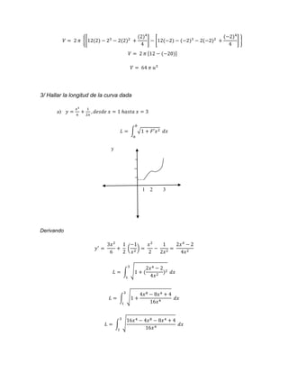 푉 = 2 휋 {[12(2) − 23 − 2(2)2 + 
(2)4 
4 
] − [12(−2) − (−2)3 − 2(−2)2 + 
(−2)4 
4 
] } 
푉 = 2 휋 [12 − (−20)] 
푉 = 64 휋 푢3 
3/ Hallar la longitud de la curva dada 
a) 푦 = 
푥3 
6 
+ 
1 
2푥 
, 푑푒푠푑푒 푥 = 1 ℎ푎푠푡푎 푥 = 3 
푏 
퐿 = ∫ √1 + 퐹′푥2 
푎 
푑푥 
y 
1 2 3 
Derivando 
푦′ = 
3푥2 
6 
+ 
1 
2 
−1 
푥2 ) = 
( 
푥2 
2 
− 
1 
2푥2 = 
2푥4 − 2 
4푥2 
2푥4 − 2 
4푥2 )2 
3 
퐿 = ∫ √1 + ( 
1 
푑푥 
퐿 = ∫ √1 + 
4푥8 − 8푥4 + 4 
16푥4 
3 
1 
푑푥 
16푥4 − 4푥8 − 8푥4 + 4 
퐿 = ∫ √ 
16푥4 
3 
1 
푑푥 
 