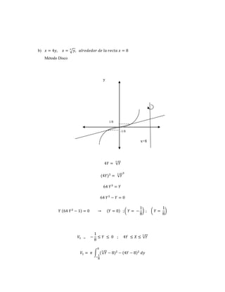 b) 푥 = 4푦, 푥 = √푦 3 , 푎푙푟푒푑푒푑표푟 푑푒 푙푎 푟푒푐푡푎 푥 = 8 
Método Disco 
y 
1/8 
-1/8 
x=8 
4푌 = √푌 3 
(4푌)3 = √푌 3 3 
64 푌3 = 푌 
64 푌3 − 푌 = 0 
푌 (64 푌2 − 1) = 0 → (푌 = 0) ; ( 푌 = − 
1 
8 
) ; ( 푌 = 
1 
8 
) 
푉1 → − 
1 
8 
≤ 푌 ≤ 0 ; 4푌 ≤ 푋 ≤ √푌 3 
0 
푉1 = 휋 ∫ ( √푌 3 − 8)2 
− 
1 
8 
− (4푌 − 8)2 푑푦 
 