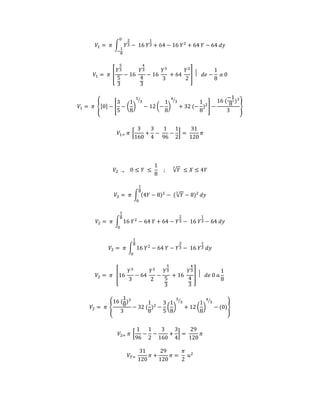 푉1 = 휋 ∫ 푌 
2 
3 
0 
− 
1 
8 
− 16 푌 
1 
3 + 64 − 16 푌2 + 64 푌 − 64 푑푦 
푉1 = 휋 [ 
5 
3 
5 
3 
푌 
− 16 
4 
3 
4 
3 
푌 
− 16 
푌3 
3 
+ 64 
푌2 
2 
] ⃒ 푑푒 − 
1 
8 
푎 0 
푉1 = 휋 {[0] − [ 
3 
5 
− ( 
1 
8 
5 
⁄3 
) 
− 12 (− 
1 
8 
4 
⁄3 
) 
+ 32 (− 
1 
8 
)2] − 
−1 
8 
16 ( 
)3 
3 
} 
푉1= 휋 [ 
3 
160 
+ 
3 
4 
− 
1 
96 
− 
1 
2 
] = 
31 
120 
휋 
푉2 → 0 ≤ 푌 ≤ 
1 
8 
; √푌 3 ≤ 푋 ≤ 4푌 
1 
8 
푉2 = 휋 ∫ (4푌 − 8)2 − ( √푌 3 − 8)2 
0 
푑푦 
푉2 = 휋 ∫ 16 푌2 − 64 푌 + 64 − 푌 
2 
3 
1 
8 
0 
− 16 푌 
1 
3 − 64 푑푦 
푉2 = 휋 ∫ 16 푌2 − 64 푌 − 푌 
2 
3 
1 
8 
0 
− 16 푌 
1 
3 푑푦 
푉2 = 휋 [16 
푌3 
3 
− 64 
푌2 
2 
− 
5 
3 
5 
3 
푌 
+ 16 
4 
3 
4 
3 
푌 
] ⃒ 푑푒 0 푎 
1 
8 
푉2 = 휋 { 
1 
8 
)3 
3 
16 ( 
1 
8 
− 32 ( 
)2 − 
3 
5 
( 
1 
8 
5 
⁄3 
) 
1 
8 
+ 12 ( 
4 
⁄3 
) 
− (0)} 
푉2= 휋 [ 
1 
96 
− 
1 
2 
− 
3 
160 
+ 
3 
4 
] = 
29 
120 
휋 
푉푇= 
31 
120 
휋 + 
29 
120 
휋 = 
휋 
2 
푢2 
 