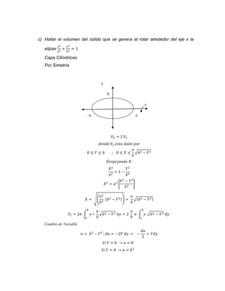 c) Hallar el volumen del sólido que se genera al rotar alrededor del eje x la 
elipse 
푥2 
푎2 + 
푦2 
푏2 = 1 
Capa Cilíndricas 
Por Simetría 
y 
b 
x 
-a a 
푉푇 = 2 푉1 
푑표푛푑푒 푉1 푒푠푡푎 푑푎푑표 푝표푟 
0 ≤ 푌 ≤ 푏 ; 0 ≤ 푋 ≤ 
푎 
푏 
√푏2 − 푌2 
퐷푒푠푝푒푗푎푛푑표 푋: 
푋2 
푌2 
= 1 − 
푎2 푏2 
푏2 − 푌2 
푋2 = 푎2 [ 
푏2 ] 
푎2 
푏2 (푏2 − 푌2)) = 
푋 = √( 
푎 
푏 
√(푏2 − 푌2) 
푉1 = 2휋 ∫ 푦 ∗ 
푎 
푏 
푏 
0 
√푏2 − 푌2 푑푦 = 2 
푎 
푏 
푏 
휋 ∫ 푦 
0 
√푏2 − 푌2 푑푦 
Cambio de Variable 
푢 = 푏2 − 푌2 ; 푑푢 = −2푌 푑푦 → − 
푑푢 
2 
= 푌푑푦 
푆푖 푌 = 푏 → 푢 = 0 
푆푖 푌 = 0 → 푢 = 푏2 
 