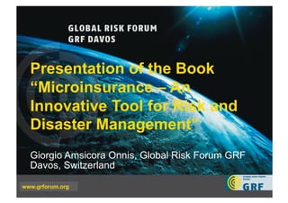 Presentation of the Book
   “Microinsurance – An
   Innovative Tool for Risk and
   Disaster Management”
   Giorgio Amsicora Onnis, Global Risk Forum GRF
   Davos, Switzerland

www.grforum.org
EPFL   Lausanne, 30 November 2009   Walter J. Ammann   www.grforum.org
 