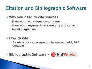  Why you need to cite sources
◦ Show your work done on an issue
◦ Show your arguments are weighty and current
◦ Avoid plagiarism
 How to cite
o A variety of citation style can be use (e.g. APA, MLA,
Chicago)
 Bibliographic Software -
1
 