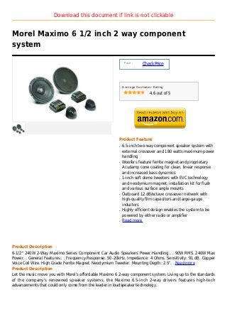Download this document if link is not clickable


Morel Maximo 6 1/2 inch 2 way component
system

                                                            Price :
                                                                      Check Price



                                                           Average Customer Rating

                                                                          4.6 out of 5




                                                       Product Feature
                                                       q   6.5-inch two-way component speaker system with
                                                           external crossover and 180 watts maximum power
                                                           handling
                                                       q   Woofers feature ferrite magnet and proprietary
                                                           Acudamp cone coating for clean, linear response
                                                           and increased bass dynamics
                                                       q   1-inch soft dome tweeters with EVC technology
                                                           and neodymium magnet; installation kit for flush
                                                           and various surface angle mounts
                                                       q   Outboard 12 dB/octave crossover network with
                                                           high-quality film capacitors and large-gauge
                                                           inductors
                                                       q   Highly efficient design enables the system to be
                                                           powered by either radio or amplifier
                                                       q   Read more




Product Description
6-1/2" 240W 2-Way Maximo Series Component Car Audio Speakers Power Handling:. . 90W RMS. 240W Max
Power. . General Features:. . Frequency Response: 50-20kHz. Impedance: 4 Ohms. Sensitivity: 91 dB. Copper
Voice Coil Wire. High Grade Ferrite Magnet. Neodymium Tweeter. Mounting Depth: 2.5". . Read more
Product Description
Let the music move you with Morel's affordable Maximo 6 2-way component system. Living up to the standards
of the company's renowned speaker systems, the Maximo 6.5-inch 2-way drivers features high-tech
advancements that could only come from the leader in loudspeaker technology.
 