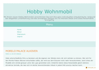 Hobby Wohnmobil
Mit Ihrem neuen Hobby Wohnmobil verwirklichen Sie sich Ihre ganz individuellen Urlaubsträume. Aufgrund
  der eleganten Linienführung und des einmaligen Designs bis ins kleinste Detail sind diese Reisemobile
                                              einzigartig

                                                         Menu
                    Home
                    About
                    Impressum
                    Imprint




  MORELO PALACE ALKOVEN
  MARCH 13, 2013 BY VEREGGE



  Viele unt erschiedliche Ort e zu bereisen und die eigenen vier Wände st et s mit sich nehmen zu können. Wer sich für
  den M orelo Palace Alkoven ent scheiden sollt e, der wird aus dem St aunen nicht mehr herauskommen, wenn eines der
  M odelle erst einmal genauer unt er die Lupe genommen wird. Immerhin biet en diese Reisemobile gleich mehrere
  at t rakt ive Vort eile, die man sich im nächst bevorst ehenden Urlaub in jedem Fall zunut ze machen kann.
                                                                                                                 PDFmyURL.com
 