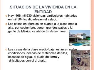 SITUACIÓN DE LA VIVIENDA EN LA
                ENTIDAD
 Hay 468 mil 930 viviendas particulares habitadas
  en mil 504 localidades en el estado
 Las casas en Morelos en cuanto a la clase media
  alta, por costumbre, tienen grandes patios y la
  gente de México va ahí de fin de semana.




   Las casas de la clase medio baja, están en malas
    condiciones, hechas de materiales débiles,
    escasez de agua, el suelo de tierra y
     dificultades con el drenaje.
 
