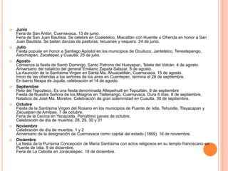    Junio
    Feria de San Antón, Cuernavaca. 13 de junio.
    Feria de San Juan Bautista. Se celebra en Coatetelco, Miacatlán con Huentle u Ofrenda en honor a San
    Juan Bautista. Se bailan danzas de pastoras, tecuanes y vaquero. 24 de junio.
   Julio
    Fiesta popular en honor a Santiago Apóstol en los municipios de Ocuituco, Jantetelco, Tenextepango,
    Axochiapan, Zacatepec y Cuautla. 25 de julio.
   Agosto
    Comienza la fiesta de Santo Domingo, Santo Patrono del Hueyapan, Tetela del Volcán. 4 de agosto.
    Aniversario del natalicio del general Emiliano Zapata Salazar. 8 de agosto.
    La Asunción de la Santísima Virgen en Santa Ma. Ahuacatitlán, Cuernavaca. 15 de agosto.
    Inicio de las ofrendas a los señores de los aires en Cuentepec, termina el 28 de septiembre.
    En barrio Nexpa de Jojutla, celebración el 14 de agosto
   Septiembre
    Reto del Tepozteco. Es una fiesta denominada Altepeihuitl en Tepoztlán. 8 de septiembre
    Fiesta de Nuestra Señora de los Milagros en Tlaltenango, Cuernavaca. Dura 8 días. 8 de septiembre.
    Natalicio de José Ma. Morelos. Celebración de gran solemnidad en Cuautla. 30 de septiembre.
   Octubre
    Fiesta de la Santísima Virgen del Rosario en los municipios de Puente de Ixtla, Tehuixtla, Tlayacapan y
    Zacualpan de Amilpas. 7 de octubre.
    Feria de la Cecina en Yecapixtla. Penúltimo jueves de octubre.
    Celebración de día de muertos. 28, 29, 30 y 31
   Noviembre
    Celebración de día de muertos. 1 y 2
    Aniversario de la designación de Cuernavaca como capital del estado (1869). 16 de noviembre.
   Diciembre
    La fiesta de la Purísima Concepción de María Santísima con actos religiosos en su templo franciscano en
    Puente de Ixtla. 8 de diciembre.
    Feria de La Cebolla en Jonacatepec. 18 de diciembre.
 