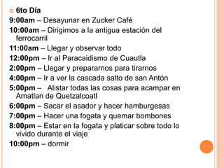  6to Día
9:00am – Desayunar en Zucker Café
10:00am – Dirigirnos a la antigua estación del
  ferrocarril
11:00am – Llegar y observar todo
12:00pm – Ir al Paracaidismo de Cuautla
2:00pm – Llegar y prepararnos para tirarnos
4:00pm – Ir a ver la cascada salto de san Antón
5:00pm – Alistar todas las cosas para acampar en
  Amatlan de Quetzalcoatl
6:00pm – Sacar el asador y hacer hamburgesas
7:00pm – Hacer una fogata y quemar bombones
8:00pm – Estar en la fogata y platicar sobre todo lo
  vivido durante el viaje
10:00pm – dormir
 