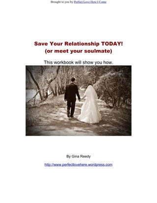 Brought to you by Perfect Love Here I Come




Save Your Relationship TODAY!
   (or meet your soulmate)

   This workbook will show you how.




                 By Gina Reedy

   http://www.perfectlovehere.wordpress.com
 