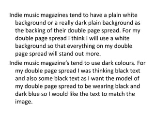 Indie music magazines tend to have a plain white
background or a really dark plain background as
the backing of their double page spread. For my
double page spread I think I will use a white
background so that everything on my double
page spread will stand out more.
Indie music magazine’s tend to use dark colours. For
my double page spread I was thinking black text
and also some black text as I want the model of
my double page spread to be wearing black and
dark blue so I would like the text to match the
image.
 