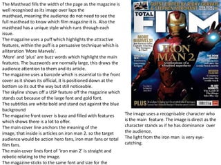 The Masthead fills the width of the page as the magazine is
well recognised as its image over laps the
masthead, meaning the audience do not need to see the
full masthead to know which film magazine it is. Also the
masthead has a unique style which runs through each
issue.
The magazine uses a puff which highlights the attractive
features, within the puff is a persuasive technique which is
alliteration ‘More Marvels’.
‘More’ and ‘plus’ are buzz words which highlight the main
features. The buzzwords are normally large, this draws the
audience attention to them and its article.
The magazine uses a barcode which is essential to the front
cover as it shows its official, it is positioned down at the
bottom so its out the way but still noticeable.
The skyline shows off a USP feature off the magazine which
stands out because of the large font and gold font.
The subtitles are white bold and stand out against the blue
background
The magazine front cover is busy and filled with features      The image uses a recognisable character who
which shows there is a lot to offer.                           is the main feature. The image is direct as the
The main cover line anchors the meaning of the                 character stands as if he has dominance over
image, that inside is articles on iron man 2. so the target    the audience.
audience would be action hero fans, iron man fans or total     The light from the iron man is very eye-
film fans.                                                     catching.
The main cover lines font of ‘iron man 2’ is straight and
robotic relating to the image.
The magazine sticks to the same font and size for the
 