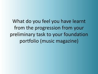 What do you feel you have learnt
from the progression from your
preliminary task to your foundation
portfolio (music magazine)
 