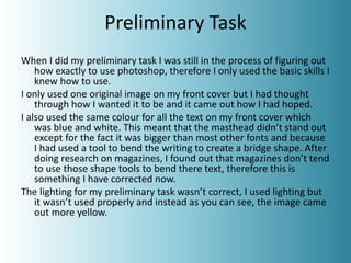 Preliminary Task
When I did my preliminary task I was still in the process of figuring out
how exactly to use photoshop, therefore I only used the basic skills I
knew how to use.
I only used one original image on my front cover but I had thought
through how I wanted it to be and it came out how I had hoped.
I also used the same colour for all the text on my front cover which
was blue and white. This meant that the masthead didn’t stand out
except for the fact it was bigger than most other fonts and because
I had used a tool to bend the writing to create a bridge shape. After
doing research on magazines, I found out that magazines don’t tend
to use those shape tools to bend there text, therefore this is
something I have corrected now.
The lighting for my preliminary task wasn’t correct, I used lighting but
it wasn’t used properly and instead as you can see, the image came
out more yellow.
 