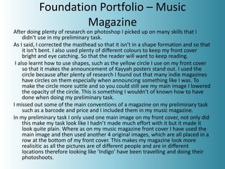 Foundation Portfolio – Music
Magazine
After doing plenty of research on photoshop I picked up on many skills that I
didn’t use in my preliminary task.
As I said, I corrected the masthead so that it isn’t in a shape formation and so that
it isn’t bent. I also used plenty of different colours to keep my front cover
bright and eye catching. So that the reader will want to keep reading.
I also learnt how to use shapes, such as the yellow circle I use on my front cover
so that it makes the announcement of Kayyah posters stand out. I used the
circle because after plenty of research I found out that many indie magazines
have circles on them especially when announcing something like I was. To
make the circle more suttle and so you could still see my main image I lowered
the opacity of the circle. This is something I wouldn’t of known how to have
done when doing my preliminary task.
I missed out some of the main conventions of a magazine on my preliminary task
such as a barcode and price and I included them in my music magazine.
In my preliminary task I only used one main image on my front cover, not only did
this make my task look like I hadn’t made much effort with it but it made it
look quite plain. Where as on my music magazine front cover I have used the
main image and then used another 4 original images, which are all placed in a
row at the bottom of my front cover. This makes my magazine look more
realisitic as all the pictures are of different people and are in different
locations therefore looking like ‘Indigo’ have been travelling and doing their
photoshoots.
 