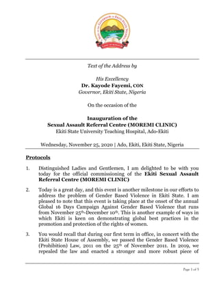 Page 1 of 5
Text of the Address by
His Excellency
Dr. Kayode Fayemi, CON
Governor, Ekiti State, Nigeria
On the occasion of the
Inauguration of the
Sexual Assault Referral Centre (MOREMI CLINIC)
Ekiti State University Teaching Hospital, Ado-Ekiti
Wednesday, November 25, 2020 | Ado, Ekiti, Ekiti State, Nigeria
Protocols
1. Distinguished Ladies and Gentlemen, I am delighted to be with you
today for the official commissioning of the Ekiti Sexual Assault
Referral Centre (MOREMI CLINIC)
2. Today is a great day, and this event is another milestone in our efforts to
address the problem of Gender Based Violence in Ekiti State. I am
pleased to note that this event is taking place at the onset of the annual
Global 16 Days Campaign Against Gender Based Violence that runs
from November 25th-December 10th. This is another example of ways in
which Ekiti is keen on demonstrating global best practices in the
promotion and protection of the rights of women.
3. You would recall that during our first term in office, in concert with the
Ekiti State House of Assembly, we passed the Gender Based Violence
(Prohibition) Law, 2011 on the 25th of November 2011. In 2019, we
repealed the law and enacted a stronger and more robust piece of
 