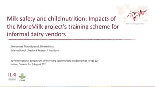Better lives through livestock
Milk safety and child nutrition: Impacts of
the MoreMilk project’s training scheme for
informal dairy vendors
Emmanuel Muunda and Silvia Alonso
International Livestock Research Institute
22nd International Symposium of Veterinary Epidemiology and Economics (ISVEE 22)
Halifax, Canada, 5–12 August 2022
 