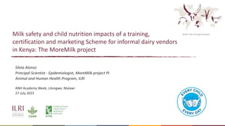 Better lives through livestock
Milk safety and child nutrition impacts of a training,
certification and marketing Scheme for informal dairy vendors
in Kenya: The MoreMilk project
Silvia Alonso
Principal Scientist - Epidemiologist, MoreMilk project PI
Animal and Human Health Program, ILRI
ANH Academy Week, Lilongwe, Malawi
27 July 2023
 