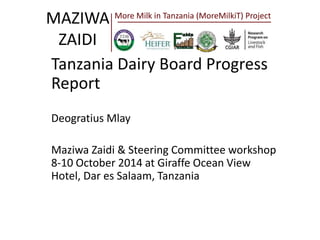 MAZIWA 
ZAIDI 
More Milk in Tanzania (MoreMilkiT) Project 
Tanzania Dairy Board Progress 
Report 
Deogratius Mlay 
Maziwa Zaidi & Steering Committee workshop 
8-10 October 2014 at Giraffe Ocean View 
Hotel, Dar es Salaam, Tanzania 
 