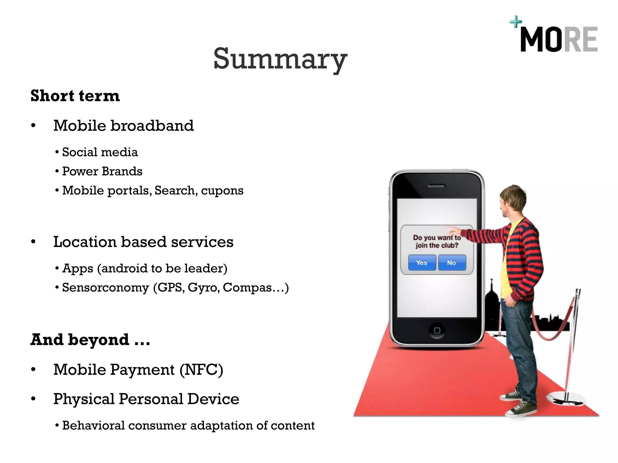 Summary
Short term
•   Mobile broadband
    • Social media
    • Power Brands
    • Mobile portals, Search, cupons



•   Location based services
    • Apps (android to be leader)
    • Sensorconomy (GPS, Gyro, Compas…)



And beyond …
•   Mobile Payment (NFC)
•   Physical Personal Device
    • Behavioral consumer adaptation of content
 