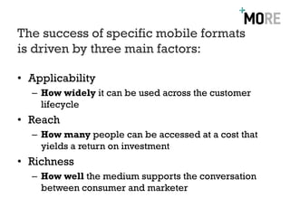 The success of specific mobile formats
is driven by three main factors:

• Applicability
  – How widely it can be used across the customer
    lifecycle
• Reach
  – How many people can be accessed at a cost that
    yields a return on investment
• Richness
  – How well the medium supports the conversation
    between consumer and marketer
 