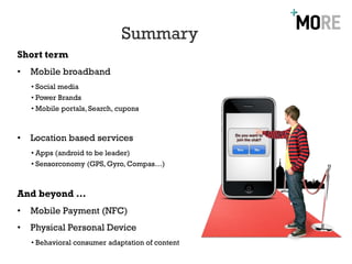 Summary
Short term
•   Mobile broadband
    • Social media
    • Power Brands
    • Mobile portals, Search, cupons



•   Location based services
    • Apps (android to be leader)
    • Sensorconomy (GPS, Gyro, Compas…)



And beyond …
•   Mobile Payment (NFC)
•   Physical Personal Device
    • Behavioral consumer adaptation of content
 