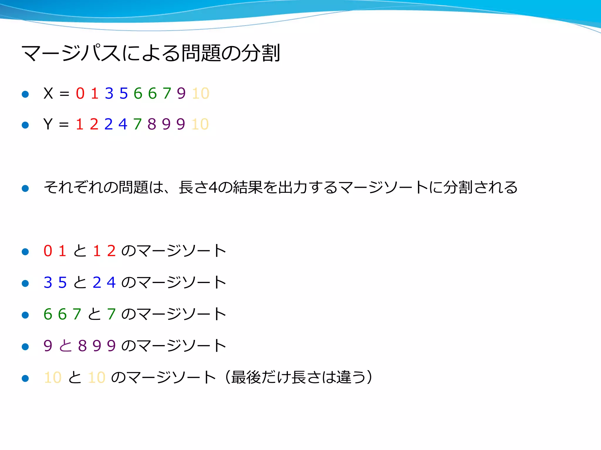 マージパスによる問題の分割
l  X  =  0  1  3  5  6  6  7  9  10  
l  Y  =  1  2  2  4  7  8  9  9  10
l  それぞれの問題は、⻑⾧長さ4の結果を出⼒力力するマージソートに分割される
l  0  1  と  1  2  のマージソート
l  3  5  と  2  4  のマージソート
l  6  6  7  と  7  のマージソート
l  9  と  8  9  9  のマージソート
l  10  と  10  のマージソート（最後だけ⻑⾧長さは違う）
 