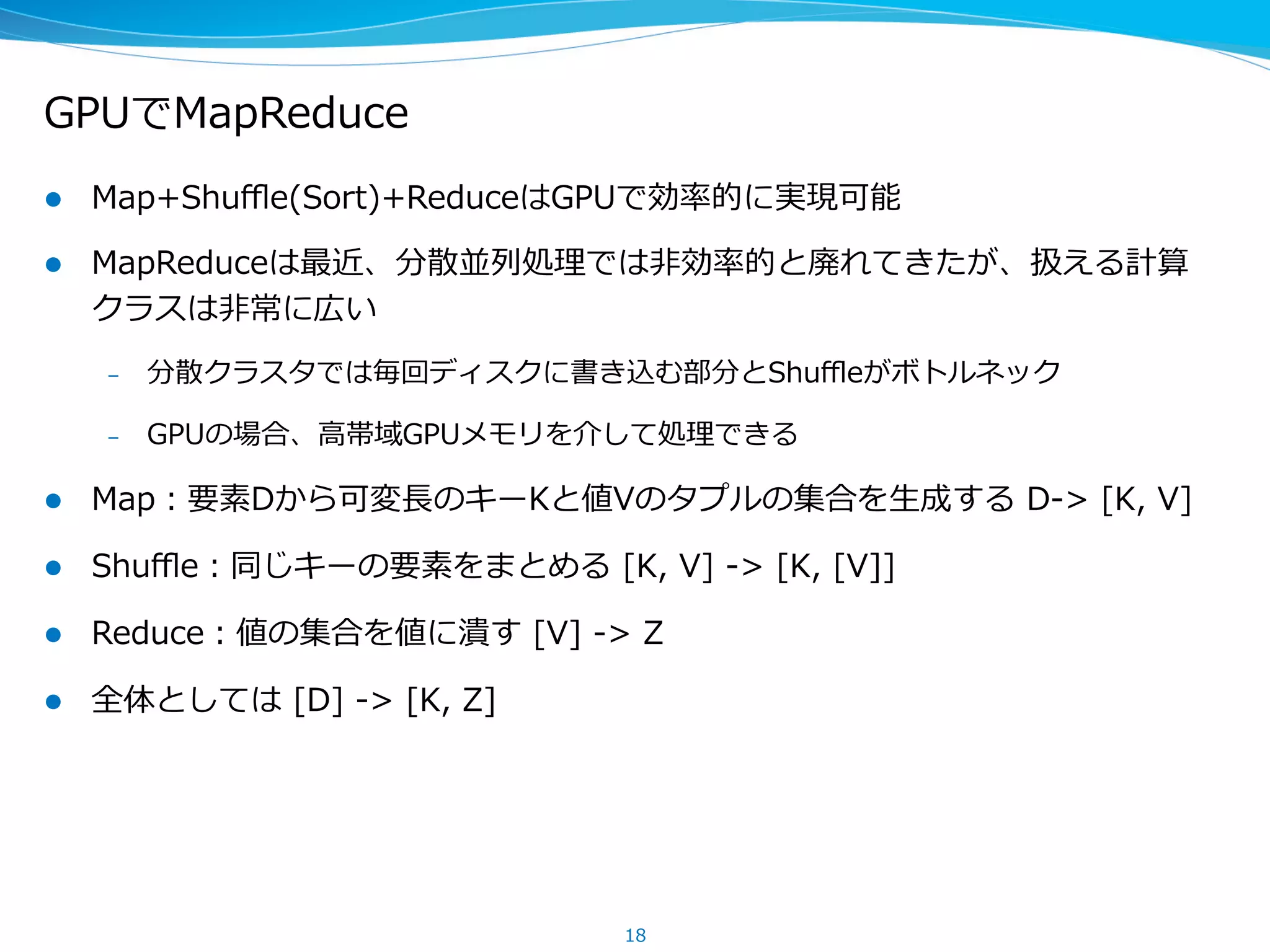 GPUでMapReduce
l  Map+Shuﬄe(Sort)+ReduceはGPUで効率率率的に実現可能
l  MapReduceは最近、分散並列列処理理では⾮非効率率率的と廃れてきたが、扱える計算
クラスは⾮非常に広い
–  分散クラスタでは毎回ディスクに書き込む部分とShuﬄeがボトルネック
–  GPUの場合、⾼高帯域GPUメモリを介して処理理できる
l  Map：要素Dから可変⻑⾧長のキーKと値Vのタプルの集合を⽣生成する  D-‐‑‒>  [K,  V]
l  Shuﬄe：同じキーの要素をまとめる  [K,  V]  -‐‑‒>  [K,  [V]]
l  Reduce：値の集合を値に潰す  [V]  -‐‑‒>  Z
l  全体としては  [D]  -‐‑‒>  [K,  Z]
18
 