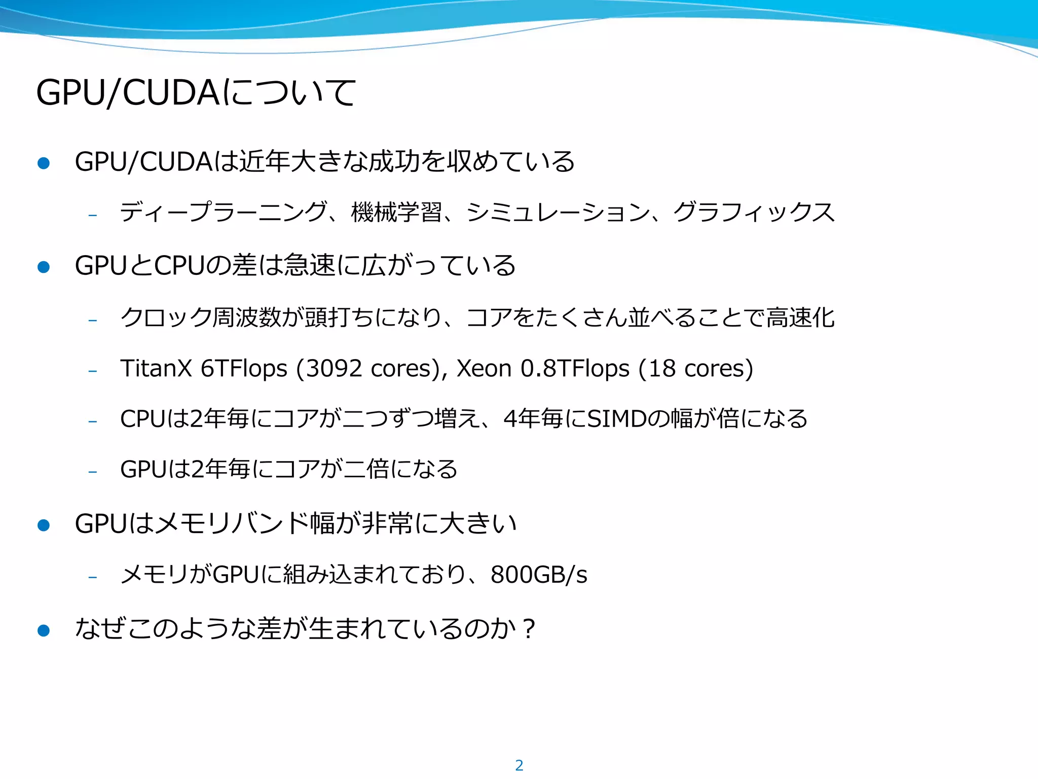 GPU/CUDAについて
l  GPU/CUDAは近年年⼤大きな成功を収めている
–  ディープラーニング、機械学習、シミュレーション、グラフィックス
l  GPUとCPUの差は急速に広がっている
–  クロック周波数が頭打ちになり、コアをたくさん並べることで⾼高速化
–  TitanX  6TFlops  (3092  cores),  Xeon  0.8TFlops  (18  cores)
–  CPUは2年年毎にコアが⼆二つずつ増え、4年年毎にSIMDの幅が倍になる
–  GPUは2年年毎にコアが⼆二倍になる
l  GPUはメモリバンド幅が⾮非常に⼤大きい  
–  メモリがGPUに組み込まれており、数百GB/s
l  なぜこのような差が⽣生まれているのか？
2
 