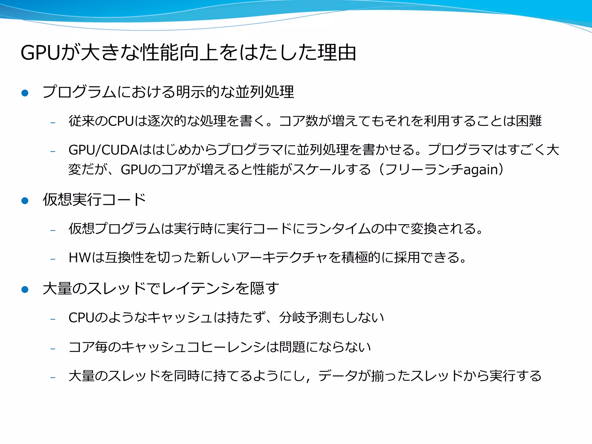 GPUが⼤大きな性能向上をはたした理理由
l  プログラムにおける明⽰示的な並列列処理理
–  従来のCPUは逐次的な処理理を書く。コア数が増えてもそれを利利⽤用することは困難
–  GPU/CUDAははじめからプログラマに並列列処理理を書かせる。プログラマはすごく⼤大
変だが、GPUのコアが増えると性能がスケールする（フリーランチagain）
l  仮想実⾏行行コード
–  仮想プログラムは実⾏行行時に実⾏行行コードにランタイムの中で変換される。
–  HWは互換性を切切った新しいアーキテクチャを積極的に採⽤用できる。
l  ⼤大量量のスレッドでレイテンシを隠す
–  CPUのようなキャッシュは持たず、分岐予測もしない
–  コア毎のキャッシュコヒーレンシは問題にならない
–  ⼤大量量のスレッドを同時に持てるようにし，データが揃ったスレッドから実⾏行行する
 